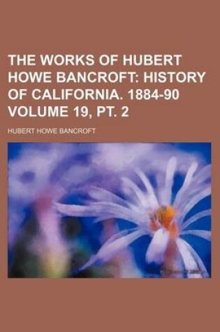 Cover of The Works of Hubert Howe Bancroft Volume 19, PT. 2; History of California. 1884-90