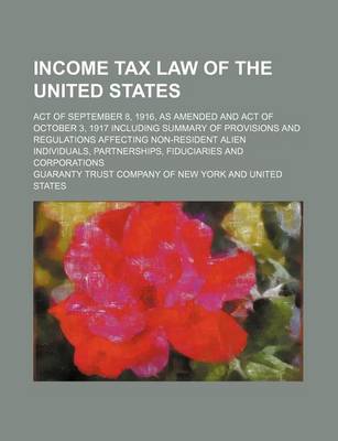 Book cover for Income Tax Law of the United States; Act of September 8, 1916, as Amended and Act of October 3, 1917 Including Summary of Provisions and Regulations Affecting Non-Resident Alien Individuals, Partnerships, Fiduciaries and Corporations