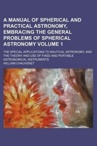 Cover of A Manual of Spherical and Practical Astronomy, Embracing the General Problems of Spherical Astronomy Volume 1; The Special Applications to Nautical Astronomy, and the Theory and Use of Fixed and Portable Astronomical Instruments