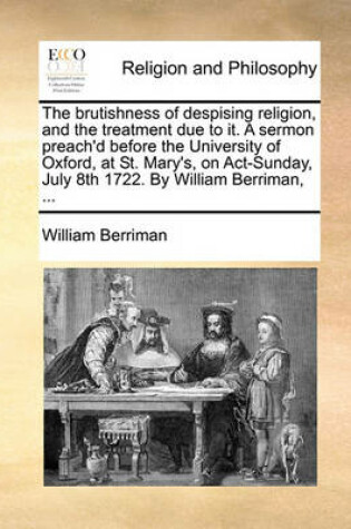 Cover of The Brutishness of Despising Religion, and the Treatment Due to It. a Sermon Preach'd Before the University of Oxford, at St. Mary's, on Act-Sunday, July 8th 1722. by William Berriman, ...