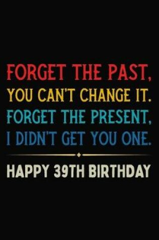 Cover of Forget The Past You Can't Change It Forget The Present I Didn't Get You One Happy 39th Birthday