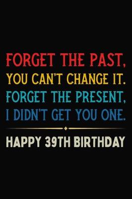 Book cover for Forget The Past You Can't Change It Forget The Present I Didn't Get You One Happy 39th Birthday