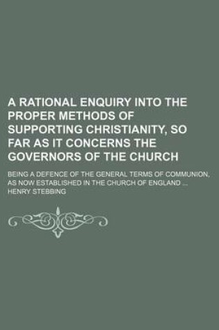 Cover of A Rational Enquiry Into the Proper Methods of Supporting Christianity, So Far as It Concerns the Governors of the Church; Being a Defence of the General Terms of Communion, as Now Established in the Church of England ...