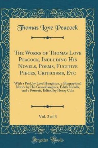 Cover of The Works of Thomas Love Peacock, Including His Novels, Poems, Fugitive Pieces, Criticisms, Etc, Vol. 2 of 3