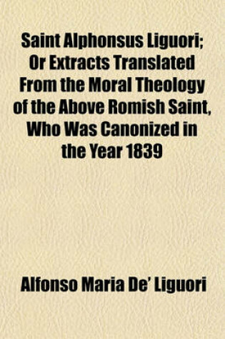 Cover of Saint Alphonsus Liguori; Or Extracts Translated from the Moral Theology of the Above Romish Saint, Who Was Canonized in the Year 1839