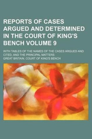 Cover of Reports of Cases Argued and Determined in the Court of King's Bench; With Tables of the Names of the Cases Argued and Cited, and the Principal Matters Volume 9