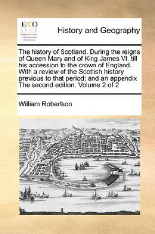 Cover of The History of Scotland. During the Reigns of Queen Mary and of King James VI. Till His Accession to the Crown of England. with a Review of the Scottish History Previous to That Period; And an Appendix the Second Edition. Volume 2 of 2