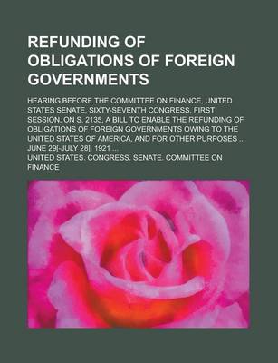 Book cover for Refunding of Obligations of Foreign Governments; Hearing Before the Committee on Finance, United States Senate, Sixty-Seventh Congress, First Session,