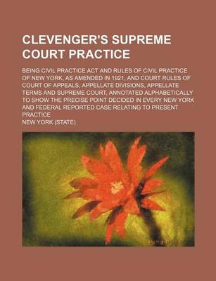 Book cover for Clevenger's Supreme Court Practice; Being Civil Practice ACT and Rules of Civil Practice of New York, as Amended in 1921, and Court Rules of Court of Appeals, Appellate Divisions, Appellate Terms and Supreme Court, Annotated Alphabetically to Show the Prec