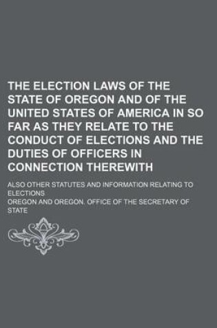 Cover of The Election Laws of the State of Oregon and of the United States of America in So Far as They Relate to the Conduct of Elections and the Duties of Officers in Connection Therewith; Also Other Statutes and Information Relating to Elections