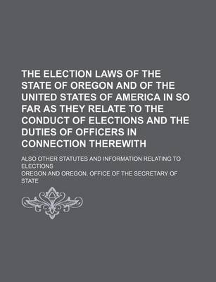 Book cover for The Election Laws of the State of Oregon and of the United States of America in So Far as They Relate to the Conduct of Elections and the Duties of Officers in Connection Therewith; Also Other Statutes and Information Relating to Elections