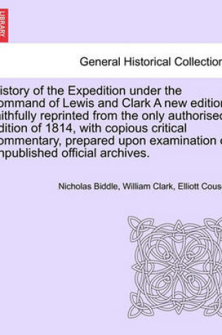 Cover of History of the Expedition Under the Command of Lewis and Clark a New Edition, Faithfully Reprinted from the Only Authorised Edition of 1814, Copious Critical Commentary, Prepared Upon Examination of Unpublished Official Archives. Vol. I. a New Edition.