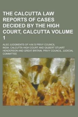 Cover of The Calcutta Law Reports of Cases Decided by the High Court, Calcutta; Also Judgments of H.M.'s Privy Council Volume 1