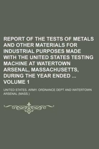 Cover of Report of the Tests of Metals and Other Materials for Industrial Purposes Made with the United States Testing Machine at Watertown Arsenal, Massachusetts, During the Year Ended Volume 1