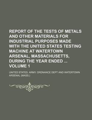 Book cover for Report of the Tests of Metals and Other Materials for Industrial Purposes Made with the United States Testing Machine at Watertown Arsenal, Massachusetts, During the Year Ended Volume 1