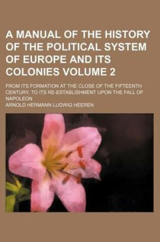 Cover of A Manual of the History of the Political System of Europe and Its Colonies; From Its Formation at the Close of the Fifteenth Century, to Its Re-Establishment Upon the Fall of Napoleon Volume 2