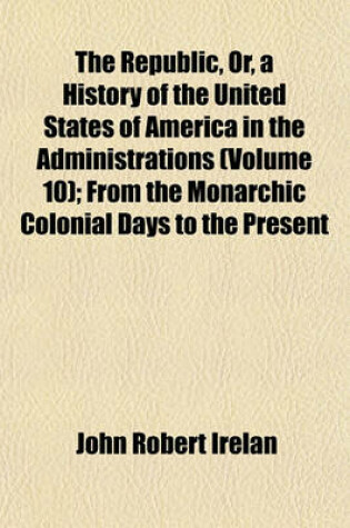 Cover of The Republic, Or, a History of the United States of America in the Administrations (Volume 10); From the Monarchic Colonial Days to the Present