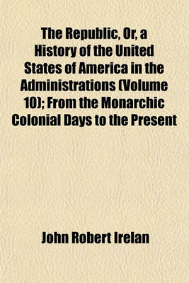 Book cover for The Republic, Or, a History of the United States of America in the Administrations (Volume 10); From the Monarchic Colonial Days to the Present