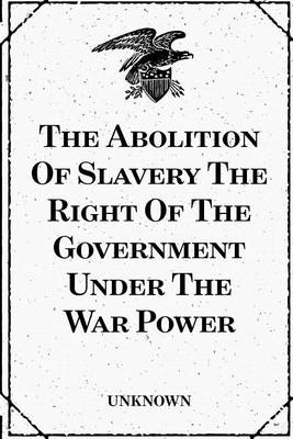 Book cover for The Abolition of Slavery the Right of the Government Under the War Power