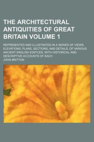 Cover of The Architectural Antiquities of Great Britain Volume 1; Represented and Illustrated in a Series of Views, Elevations, Plans, Sections, and Details, of Various Ancient English Edifices