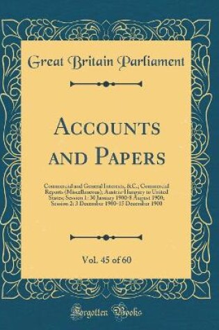 Cover of Accounts and Papers, Vol. 45 of 60: Commercial and General Interests, &C.; Commercial Reports (Miscellaneous); Austria-Hungary to United States; Session 1: 30 January 1900-8 August 1900; Session 2: 3 December 1900-15 December 1900 (Classic Reprint)