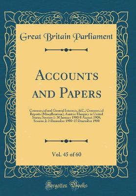 Book cover for Accounts and Papers, Vol. 45 of 60: Commercial and General Interests, &C.; Commercial Reports (Miscellaneous); Austria-Hungary to United States; Session 1: 30 January 1900-8 August 1900; Session 2: 3 December 1900-15 December 1900 (Classic Reprint)