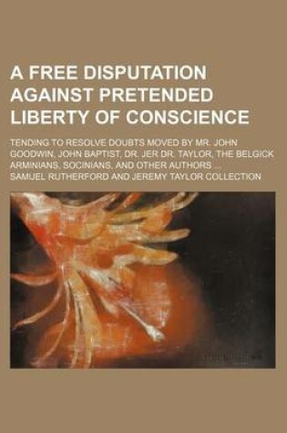 Cover of A Free Disputation Against Pretended Liberty of Conscience; Tending to Resolve Doubts Moved by Mr. John Goodwin, John Baptist, Dr. Jer Dr. Taylor, the Belgick Arminians, Socinians, and Other Authors