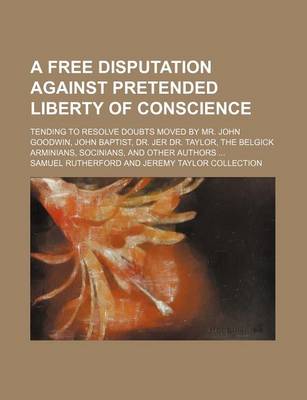 Book cover for A Free Disputation Against Pretended Liberty of Conscience; Tending to Resolve Doubts Moved by Mr. John Goodwin, John Baptist, Dr. Jer Dr. Taylor, the Belgick Arminians, Socinians, and Other Authors