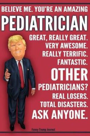 Cover of Funny Trump Journal - Believe Me. You're An Amazing Pediatrician Great, Really Great. Very Awesome. Fantastic. Other Pediatricians Total Disasters. Ask Anyone.