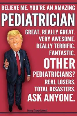 Book cover for Funny Trump Journal - Believe Me. You're An Amazing Pediatrician Great, Really Great. Very Awesome. Fantastic. Other Pediatricians Total Disasters. Ask Anyone.