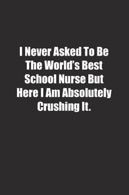 Book cover for I Never Asked To Be The World's Best School Nurse But Here I Am Absolutely Crushing It.