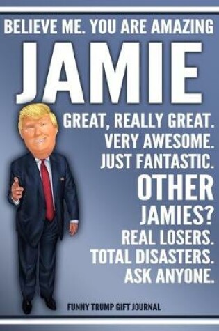 Cover of Funny Trump Journal - Believe Me. You Are Amazing Jamie Great, Really Great. Very Awesome. Just Fantastic. Other Jamies? Real Losers. Total Disasters. Ask Anyone. Funny Trump Gift Journal