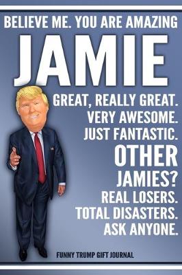 Book cover for Funny Trump Journal - Believe Me. You Are Amazing Jamie Great, Really Great. Very Awesome. Just Fantastic. Other Jamies? Real Losers. Total Disasters. Ask Anyone. Funny Trump Gift Journal