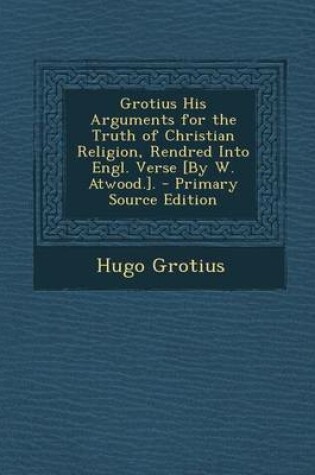 Cover of Grotius His Arguments for the Truth of Christian Religion, Rendred Into Engl. Verse [By W. Atwood.].
