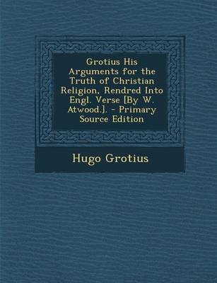 Book cover for Grotius His Arguments for the Truth of Christian Religion, Rendred Into Engl. Verse [By W. Atwood.].