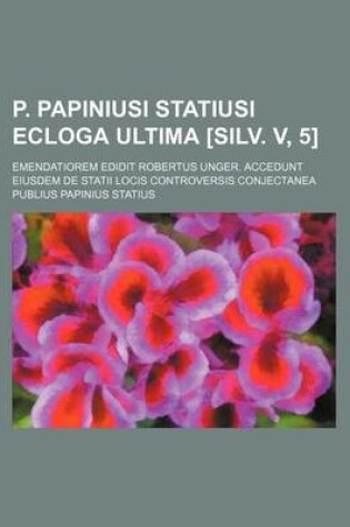 Cover of P. Papiniusi Statiusi Ecloga Ultima [Silv. V, 5]; Emendatiorem Edidit Robertus Unger. Accedunt Eiusdem de Statii Locis Controversis Conjectanea