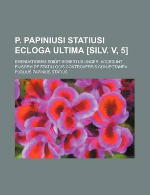 Book cover for P. Papiniusi Statiusi Ecloga Ultima [Silv. V, 5]; Emendatiorem Edidit Robertus Unger. Accedunt Eiusdem de Statii Locis Controversis Conjectanea