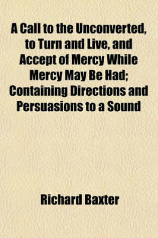Cover of A Call to the Unconverted, to Turn and Live, and Accept of Mercy While Mercy May Be Had; Containing Directions and Persuasions to a Sound