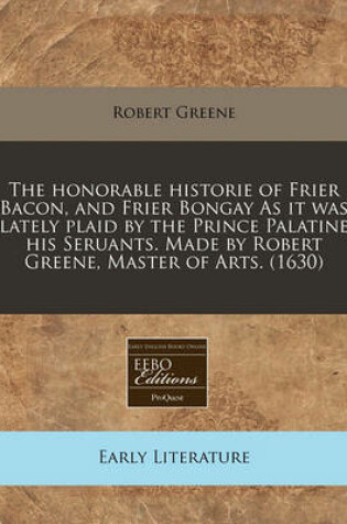 Cover of The Honorable Historie of Frier Bacon, and Frier Bongay as It Was Lately Plaid by the Prince Palatine His Seruants. Made by Robert Greene, Master of Arts. (1630)