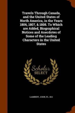 Cover of Travels Through Canada, and the United States of North America, in the Years 1806, 1807, & 1808. to Which Are Added, Biographical Notices and Anecdotes of Some of the Leading Characters in the United States