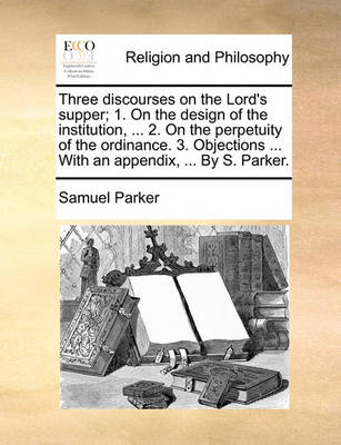 Book cover for Three discourses on the Lord's supper; 1. On the design of the institution, ... 2. On the perpetuity of the ordinance. 3. Objections ... With an appendix, ... By S. Parker.