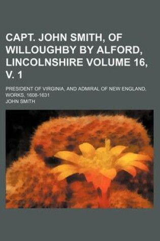 Cover of Capt. John Smith, of Willoughby by Alford, Lincolnshire Volume 16, V. 1; President of Virginia, and Admiral of New England, Works, 1608-1631