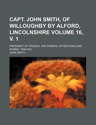 Book cover for Capt. John Smith, of Willoughby by Alford, Lincolnshire Volume 16, V. 1; President of Virginia, and Admiral of New England, Works, 1608-1631