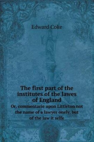Cover of The first part of the institutes of the lawes of England Or, commentarie upon Littleton not the name of a lawyer onely, but of the law it selfe