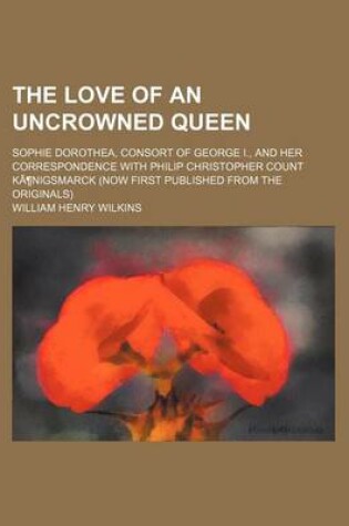 Cover of The Love of an Uncrowned Queen; Sophie Dorothea, Consort of George I., and Her Correspondence with Philip Christopher Count Kanigsmarck (Now First Published from the Originals)