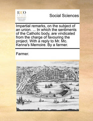 Book cover for Impartial Remarks, on the Subject of an Union. ... in Which the Sentiments of the Catholic Body, Are Vindicated from the Charge of Favouring the Project. with a Reply to Mr. MC. Kenna's Memoire. by a Farmer.
