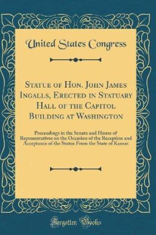 Cover of Statue of Hon. John James Ingalls, Erected in Statuary Hall of the Capitol Building at Washington: Proceedings in the Senate and House of Representatives on the Occasion of the Reception and Acceptance of the Statue From the State of Kansas