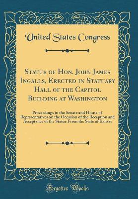 Book cover for Statue of Hon. John James Ingalls, Erected in Statuary Hall of the Capitol Building at Washington: Proceedings in the Senate and House of Representatives on the Occasion of the Reception and Acceptance of the Statue From the State of Kansas