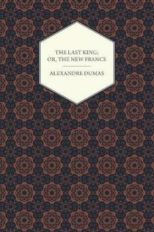 Cover of The Last King; Or, The New France, Being A History From The Birth Of Louis Philippe In 1773 To The Revolution Of 1848 - Vol I