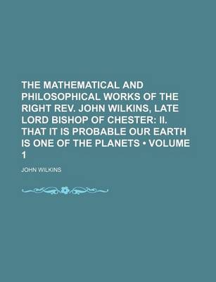 Book cover for The Mathematical and Philosophical Works of the Right REV. John Wilkins, Late Lord Bishop of Chester (Volume 1); II. That It Is Probable Our Earth Is One of the Planets